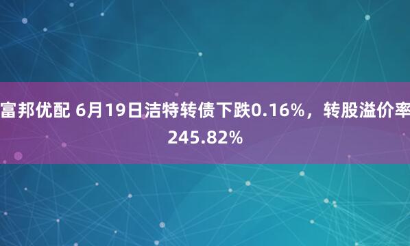 富邦优配 6月19日洁特转债下跌0.16%，转股溢价率245.82%