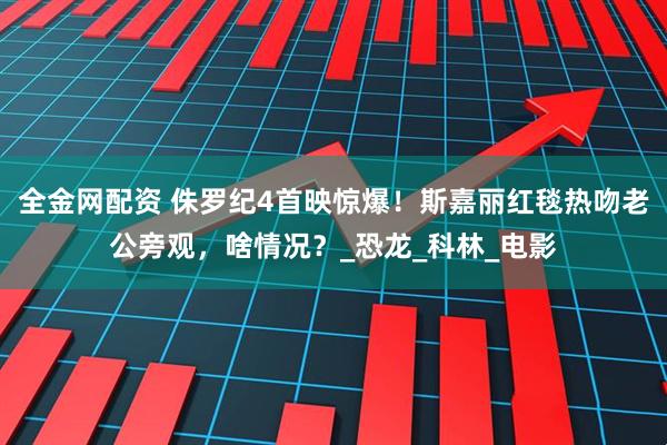 全金网配资 侏罗纪4首映惊爆！斯嘉丽红毯热吻老公旁观，啥情况？_恐龙_科林_电影