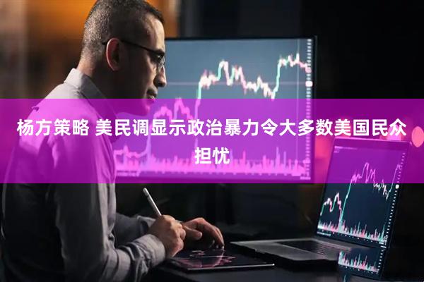 杨方策略 美民调显示政治暴力令大多数美国民众担忧