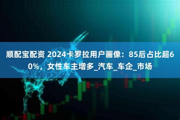 顺配宝配资 2024卡罗拉用户画像：85后占比超60%，女性车主增多_汽车_车企_市场
