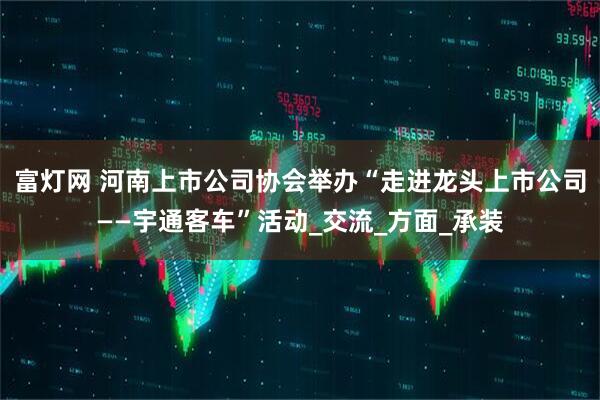 富灯网 河南上市公司协会举办“走进龙头上市公司——宇通客车”活动_交流_方面_承装