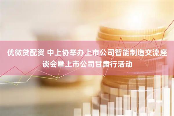 优微贷配资 中上协举办上市公司智能制造交流座谈会暨上市公司甘肃行活动
