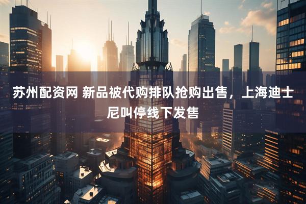 苏州配资网 新品被代购排队抢购出售，上海迪士尼叫停线下发售