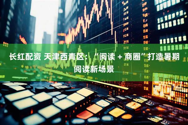 长红配资 天津西青区：“阅读 + 商圈”打造暑期阅读新场景