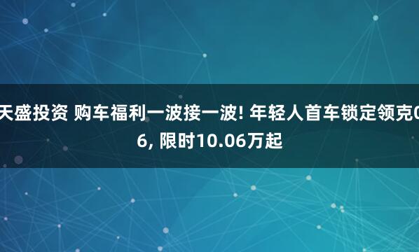 天盛投资 购车福利一波接一波! 年轻人首车锁定领克06, 限时10.06万起