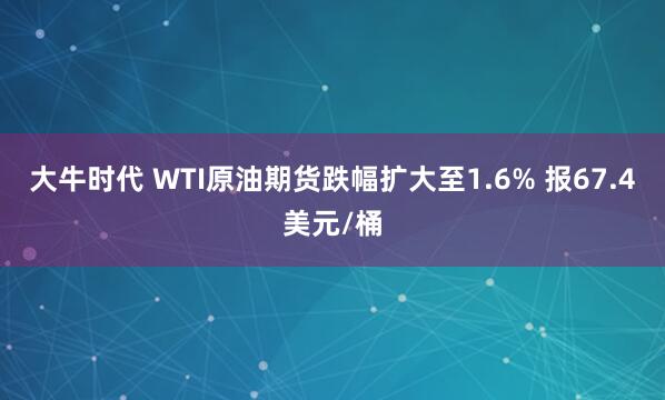 大牛时代 WTI原油期货跌幅扩大至1.6% 报67.4美元/桶