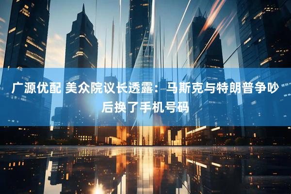 广源优配 美众院议长透露：马斯克与特朗普争吵后换了手机号码
