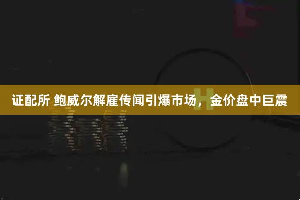 证配所 鲍威尔解雇传闻引爆市场，金价盘中巨震