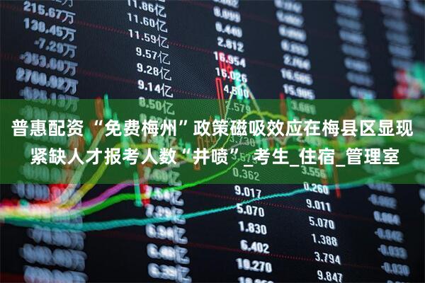 普惠配资 “免费梅州”政策磁吸效应在梅县区显现 紧缺人才报考人数“井喷”_考生_住宿_管理室
