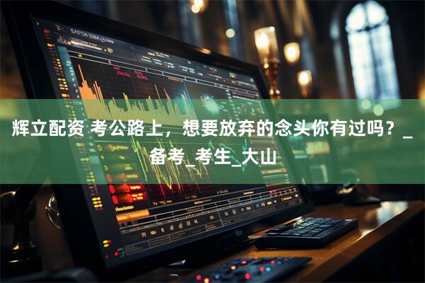 辉立配资 考公路上，想要放弃的念头你有过吗？_备考_考生_大山