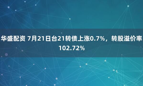 华盛配资 7月21日台21转债上涨0.7%，转股溢价率102.72%