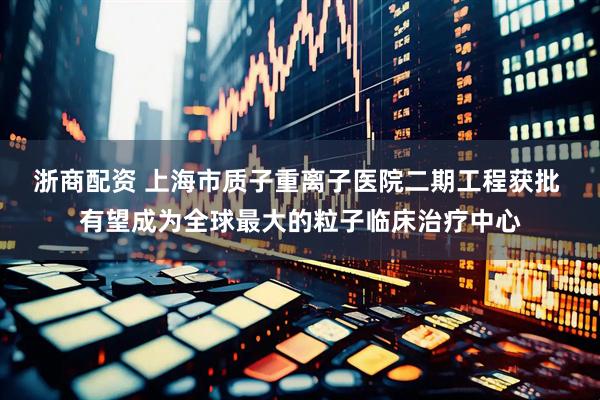 浙商配资 上海市质子重离子医院二期工程获批 有望成为全球最大的粒子临床治疗中心
