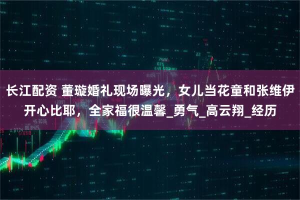长江配资 董璇婚礼现场曝光，女儿当花童和张维伊开心比耶，全家福很温馨_勇气_高云翔_经历