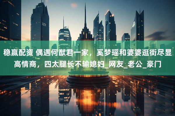 稳赢配资 偶遇何猷君一家，奚梦瑶和婆婆逛街尽显高情商，四太腿长不输媳妇_网友_老公_豪门