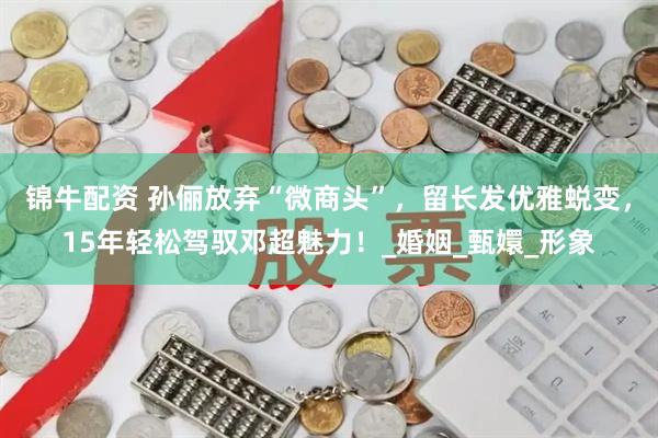 锦牛配资 孙俪放弃“微商头”，留长发优雅蜕变，15年轻松驾驭邓超魅力！_婚姻_甄嬛_形象