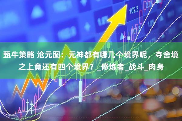 甄牛策略 沧元图：元神都有哪几个境界呢，夺舍境之上竟还有四个境界？_修炼者_战斗_肉身