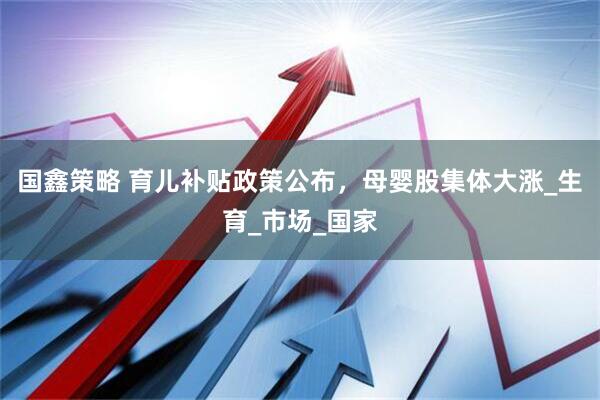 国鑫策略 育儿补贴政策公布，母婴股集体大涨_生育_市场_国家