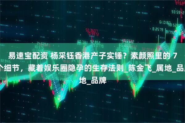 易速宝配资 杨采钰香港产子实锤？素颜照里的 7 个细节，藏着娱乐圈隐孕的生存法则_陈金飞_属地_品牌