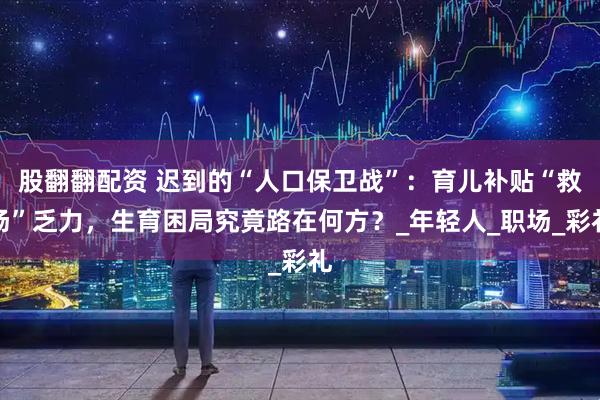 股翻翻配资 迟到的“人口保卫战”：育儿补贴“救场”乏力，生育困局究竟路在何方？_年轻人_职场_彩礼
