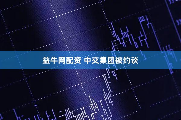 益牛网配资 中交集团被约谈