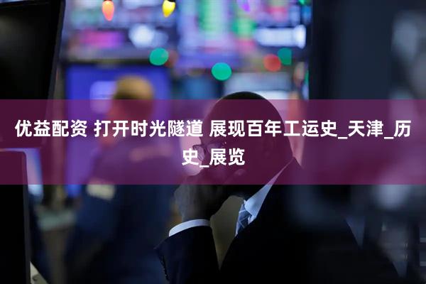 优益配资 打开时光隧道 展现百年工运史_天津_历史_展览