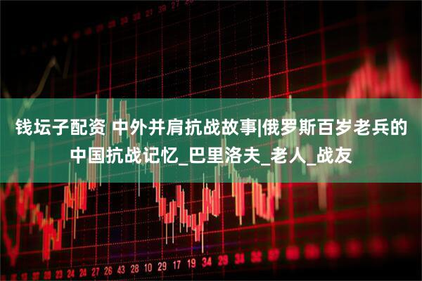 钱坛子配资 中外并肩抗战故事|俄罗斯百岁老兵的中国抗战记忆_巴里洛夫_老人_战友
