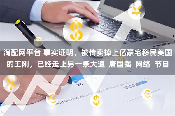 淘配网平台 事实证明，被传卖掉上亿豪宅移民美国的王刚，已经走上另一条大道_唐国强_网络_节目