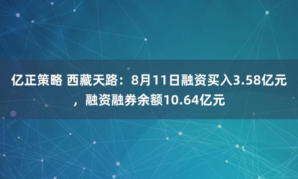亿正策略 西藏天路：8月11日融资买入3.58亿元，融资融券余额10.64亿元