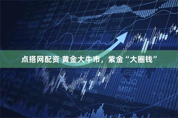 点搭网配资 黄金大牛市，紫金“大圈钱”