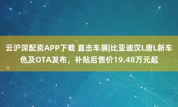 云沪深配资APP下载 直击车展|比亚迪汉L唐L新车色及OTA发布，补贴后售价19.48万元起