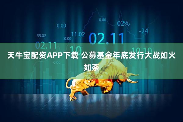 天牛宝配资APP下载 公募基金年底发行大战如火如荼