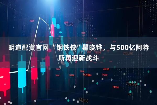 明道配资官网 “钢铁侠”瞿晓铧，与500亿阿特斯再迎新战斗