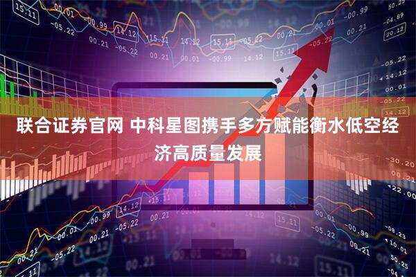 联合证券官网 中科星图携手多方赋能衡水低空经济高质量发展