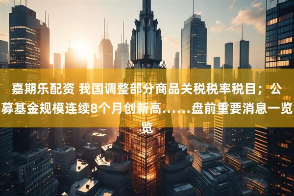 嘉期乐配资 我国调整部分商品关税税率税目；公募基金规模连续8个月创新高……盘前重要消息一览