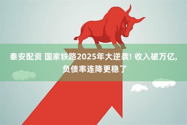 秦安配资 国家铁路2025年大逆袭! 收入破万亿, 负债率连降更稳了
